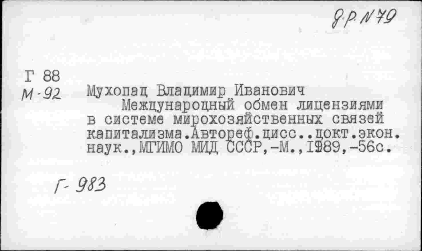 ﻿$>/■/!/№
Г 88 М-92
Мухопад Владимир Иванович
Международный обмен лицензиями в системе мирохозяйственных связей капитализма.Автореф.дисс..цокт.экон, наук.,МГИМО МИД СССР,-М.,1989,-56с.
Р 9 №